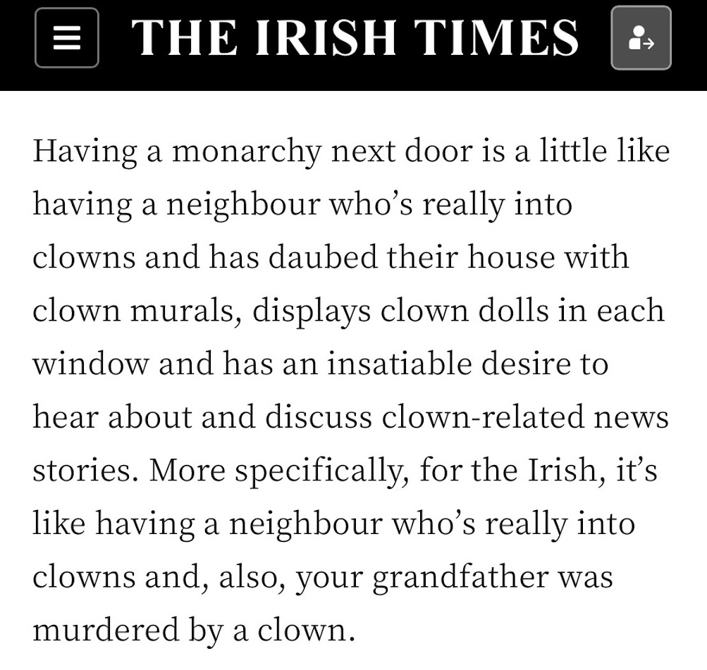 Lead paragraph of a story in The Irish Times: "Having a monarchy next door is a little like having a neighbour who's really into clowns and has daubed their house with clown murals, displays clown dolls in each window and has an insatiable desire to hear about and discuss clown-related news stories. More specifically, for the Irish, it's like having a neighbour who's really into clowns and, also, your grandfather was murdered by a clown." 